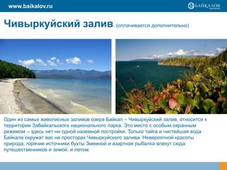 Чивыркуйский залив (оплачивается дополнительно)
Один из самых живописных заливов озера Байкал – Чивыркуйский залив, относится к
территории Забайкальского национального парка. Это место с особым охранным
режимом – здесь нет ни одной наземной постройки. Только тайга и чистейшая вода
Байкала окружат вас на просторах Чивыркуйского залива. Невероятной красоты
природа, горячие источники бухты Змеиной и азартная рыбалка влекут сюда
путешественников и зимой, и летом.
www.baikalov.ru
 