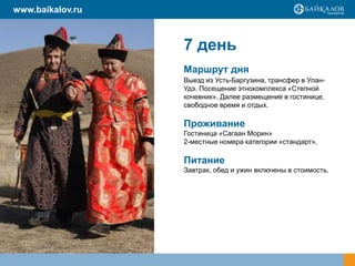 7 день
Маршрут дня
Выезд из Усть-Баргузина, трансфер в Улан-
Удэ. Посещение этнокомплекса «Степной
кочевник». Далее размещение в гостинице,
свободное время и отдых.
Проживание
Гостиница «Сагаан Морин»
2-местные номера категории «стандарт».
Питание
Завтрак, обед и ужин включены в стоимость.
www.baikalov.ru
 