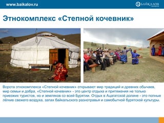 Этнокомплекс «Степной кочевник»
www.baikalov.ru
Ворота этнокомплекса «Степной кочевник» открывают мир традиций и древних обычаев,
мир семьи и добра. «Степной кочевник» - это центр отдыха и притяжения не только
приезжих туристов, но и земляков со всей Бурятии. Отдых в Ацагатской долине - это полные
лёгкие свежего воздуха, запах байкальского разнотравья и самобытной бурятской культуры.
 