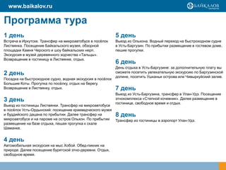 Программа тура
1 день
Встреча в Иркутске. Трансфер на микроавтобусе в посёлок
Листвянка. Посещение Байкальского музея, обзорной
площадки Камня Черского и шоу байкальских нерп.
Экскурсия в музей деревянного зодчества «Тальцы».
Возвращение в гостиницу в Листвянке, отдых.
2 день
Посадка на быстроходное судно, водная экскурсия в посёлок
Большие Коты. Прогулка по посёлку, отдых на берегу.
Возвращение в Листвянку, отдых.
3 день
Выезд из гостиницы Листвянки. Трансфер на микроавтобусе
в посёлок Усть-Ордынский: посещение краеведческого музея
и буддийского дацана по прибытии. Далее трансфер на
микроавтобусе и на пароме на остров Ольхон. По прибытии
размещение на базе отдыха, пешая прогулка к скале
Шаманке.
4 день
Автомобильная экскурсия на мыс Хобой. Обед-пикник на
природе. Далее посещение бурятской этно-деревни. Отдых,
свободное время.
5 день
Выезд из Ольхона. Водный переход на быстроходном судне
в Усть-Баргузин. По прибытии размещение в гостевом доме,
пешие прогулки.
6 день
День отдыха в Усть-Баргузине: за дополнительную плату вы
сможете посетить увлекательную экскурсию по Баргузинской
долине, посетить Ушканьи острова или Чивыркуйский залив.
7 день
Выезд из Усть-Баргузина, трансфер в Улан-Удэ. Посещение
этнокомплекса «Степной кочевник». Далее размещение в
гостинице, свободное время и отдых.
8 день
Трансфер из гостиницы в аэропорт Улан-Удэ.
www.baikalov.ru
 