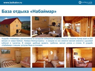 www.baikalov.ru
База отдыха «Набаймар»
Усадьба «Набаймар» расположена на западном побережье острова Ольхон в посёлке Хужир всего в 200
метрах от озера Байкал. Номера благоустроены - в каждом из них имеется ванная комната с душевой
кабиной и туалетом. В номере: удобные кровати, тумбочки, мягкий уголок и столик. В усадьбе
«Набаймар» к вашим: услугам баня и столовая.
 