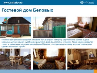 www.baikalov.ru
Гостевой дом Беловых
Гостевой дом Беловых находится в посёлке Усть-Баргузин на берегу Баргузинского залива. В доме
несколько уютных комнат с удобными кроватями, диваном, столом и стульями. Также в доме находится
туалет и умывальник и русская жаркая банька! Беловы – это радушные хозяева, которые помогут вам
сделать ваш отдых лучше!
 