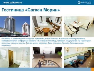 Гостиница «Сагаан Морин»
Гостиница «Сагаан Морин» находится в деловом центре Улан-Удэ. В полностью благоустроенных
номерах имеются: комфортные кровати, ТВ, интернет, мини-бар, телефон, кондиционер. На территории
гостиницы к вашим услугам: бизнес-центр, ресторан, бар и спа-салон, бассейн, бильярд, сауна,
прачечная.
www.baikalov.ru
 