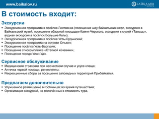 В стоимость входит:
Экскурсии
 Экскурсионная программа в посёлке Листвянка (посещение шоу байкальских нерп, экскурсия в
Байкальский музей, посещение обзорной площадки Камня Черского, экскурсия в музей «Тальцы»,
водная экскурсия в посёлок Большие Коты);
 Экскурсионная программа в посёлке Усть-Ордынский;
 Экскурсионная программа на острове Ольхон;
 Посещение посёлка Усть-Баргузин;
 Посещение этнокомплекса «Степной кочевник»;
 Посещение города Улан-Удэ.
Сервисное обслуживание
 Медицинские страховки при несчастном случае и укусе клеща;
 Аптечка первой помощи, репелленты;
 Рекреационные сборы за посещение заповедных территорий Прибайкалья.
Предлагаем дополнительно
 Улучшенное размещение в гостиницах во время путешествия;
 Организация экскурсий, не включённых в стоимость тура.
www.baikalov.ru
 