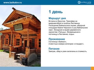 1 день
Маршрут дня
Встреча в Иркутске. Трансфер на
микроавтобусе в посёлок Листвянка.
Посещение Байкальского музея, обзорной
площадки Камня Черского и шоу байкальских
нерп. Экскурсия в музей деревянного
зодчества «Тальцы». Возвращение в
гостиницу в Листвянке, отдых.
Проживание
Гостиница «Байкал»,
2-местные номера категории «стандарт».
Питание
Завтрак, обед и ужин включены в стоимость.
www.baikalov.ru
 
