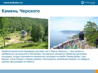 Камень Черского
Удобный кресельный подъёмник доставит вас к Камню Черского – горе одной из
прибрежных гор высотой в 755 метров. На вершине находится обзорная смотровая
площадка, откуда открывается прекрасная панорама на хребет Хамар-Дабан, порт
Байкал, исток Ангары с Шаман-камнем. Наслаждаясь красивыми видами, не забудьте
сделать фотографии на память!
www.baikalov.ru
 