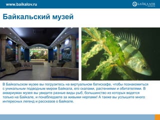 Байкальский музей
В Байкальском музее вы погрузитесь на виртуальном батискафе, чтобы познакомиться
с уникальным подводным миром Байкала, его скалами, растениями и обитателями. В
аквариумах музея вы увидите разные виды рыб, большинство из которых водятся
только на Байкале, и понаблюдаете за живыми нерпами! А также вы услышите много
интересных легенд и рассказов о Байкале.
www.baikalov.ru
 