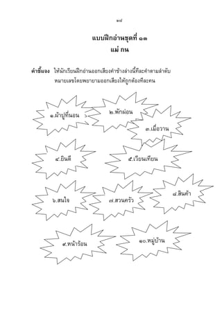 ๑๘
แบบฝึกอ่านชุดที่ ๑๓
แม่ กน
คาชี้แจง ให้นักเรียนฝึกอ่านออกเสียงคาข้างล่างนี้ทีละคาตามลาดับ
หมายเลขโดยพยายามออกเสียงให้ถูกต้องทีละคน
๑.ผ้าปูที่นอน ๒.พักผ่อน
๓.เมื่อวาน
๔.ยินดี ๕.เวียนเทียน
๖.สนใจ ๗.สวนครัว
๙.หน้าร้อน ๑๐.หมู่บ้าน
๘.สินค้า
 