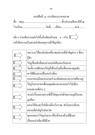 ๙๗
แบบฝึกที่ ๓ การเขียนบรรยายภาพ
ชื่อ – สกุล........................................................... ชั้นประถมศึกษาปีที่ ๒
โรงเรียน.................................... วันที่........เดือน......................พ.ศ..........
เด็ก ๆ อ่านข้อความต่อไปนี้แล้วเขียนตัวเลข ๑– ๙ใน
หน้าข้อความเรียงตามลาดับเหตุการณ์ให้ถูกต้อง
เพราะจะได้พานักท่องเที่ยวชมสถานที่สาคัญต่าง ๆ ที่เขา
รู้จัก
ไก่อูเป็นเด็กที่ชอบอ่านหนังสือและเรียนเก่ง
วันนี้ความฝันของไก่อูก็เป็นจริงเมื่อเพื่อนของคุณพ่อ
เขาใฝ่ฝันอยากเป็นคนนาเที่ยว
จากภาคเหนือพาครอบครัวมาพักผ่อนตากอากาศที่บางปู
ไก่อูรีบอาสาพาเพื่อนคุณพ่อและครอบครัวไปเที่ยว
ตามสถานที่ต่าง ๆ
เขาเล่าเรื่องของสถานที่ที่ไปทุกแห่งด้วยความภูมิใจและ
ถูกต้อง
อยากได้คนพาไปเที่ยวเมืองโบราณ ฟาร์มจระเข้และ
สถานที่สาคัญในจังหวัด
ทุกคนชมว่าไก่อูเก่งมาก เป็นเจ้าของบ้านที่ดีและ
เป็นคนนาเที่ยวที่ดีด้วย
 