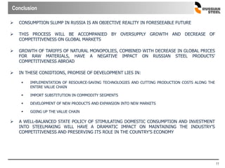 11
 CONSUMPTION SLUMP IN RUSSIA IS AN OBJECTIVE REALITY IN FORESEEABLE FUTURE
 THIS PROCESS WILL BE ACCOMPANIED BY OVERSUPPLY GROWTH AND DECREASE OF
COMPETITIVENESS ON GLOBAL MARKETS
 GROWTH OF TARIFFS OF NATURAL MONOPOLIES, COMBINED WITH DECREASE IN GLOBAL PRICES
FOR RAW MATERIALS, HAVE A NEGATIVE IMPACT ON RUSSIAN STEEL PRODUCTS’
COMPETITIVENESS ABROAD
 IN THESE CONIDTIONS, PROMISE OF DEVELOPMENT LIES IN:
 IMPLEMENTATION OF RESOURCE-SAVING TECHNOLOGIES AND CUTTING PRODUCTION COSTS ALONG THE
ENTIRE VALUE CHAIN
 IMPORT SUBSTITUTION IN COMMODITY SEGMENTS
 DEVELOPMENT OF NEW PRODUCTS AND EXPANSION INTO NEW MARKETS
 GOING UP THE VALUE CHAIN
 A WELL-BALANCED STATE POLICY OF STIMULATING DOMESTIC CONSUMPTION AND INVESTMENT
INTO STEELMAKING WILL HAVE A DRAMATIC IMPACT ON MAINTAINING THE INDUSTRY’S
COMPETITIVENESS AND PRESERVING ITS ROLE IN THE COUNTRY’S ECONOMY
Conclusion
 