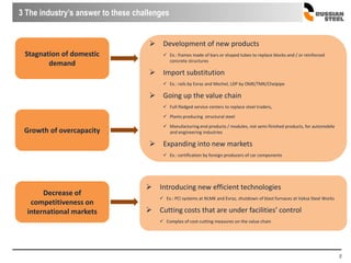 8
3 The industry’s answer to these challenges
Stagnation of domestic
demand
Growth of overcapacity
 Development of new products
 Ex.: frames made of bars or shaped tubes to replace blocks and / or reinforced
concrete structures
 Import substitution
 Ex.: rails by Evraz and Mechel, LDP by OMK/TMK/Chelpipe
 Going up the value chain
 Full-fledged service centers to replace steel traders,
 Plants producing structural steel
 Manufacturing end products / modules, not semi-finished products, for automobile
and engineering industries
 Expanding into new markets
 Ex.: certification by foreign producers of car components
Decrease of
competitiveness on
international markets
 Introducing new efficient technologies
 Ex.: PCI systems at NLMK and Evraz, shutdown of blast furnaces at Vyksa Steel Works
 Cutting costs that are under facilities’ control
 Complex of cost-cutting measures on the value chain
 