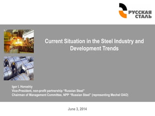 June 3, 2014
Current Situation in the Steel Industry and
Development Trends
Igor I. Horoshiy
Vice-President, non-profit partnership “Russian Steel”
Chairman of Management Committee, NPP “Russian Steel” (representing Mechel OAO)
 