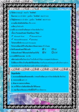 2.ชื่อบิดานายสุรภูมิ เสมอใจ โทรศัพท์ -
ชื่อมารดา นาง ปราณิสา มูลเมือง โทรศัพท์ 0861971424
3.ชื่อผู้ปกครองนาง ปราณิสา มูลเมือง โทรศัพท์ 0861971424
ความเกี่ยวพันธ์กับนักเรียน เป็น มารดา
อาชีพ ธุรกิจส่วนตัว
4. จบชั้น ม.3 มาจากโรงเรียนยุพราชวิทยาลัยเชียงใหม่
เนื้อหา/วิชาคอมพิวเตอร์ ที่เคยเรียนมา ได้แก่
 Microsoft Word Microsoft Excel
 MicrosoftPowerpoint photoshop
โปรแกรมที่ถนัด Microsoft Powerpoint
โปรแกรมที่อยากให้โรงเรียนจัดการเรียนการสอน สร้างโมเดล
5. มีเครื่องคอมพิวเตอร์ใช้ส่วนตัว  มี ไม่มี
ถ้ามีคอมพิวเตอร์ ใช้อินเทอร์เน็ตด้วยหรือไม่ ใช้ ไม่ใช้
6. ความใฝ่ ฝันในอนาคต สถาปัต
คติธรรมประจาใจ คิดจะทาอะไรแล้วต้องทาให้สุด หากหยุดเท่ากับล้มเหลว
สิ่งที่ต้องการให้ทางโรงเรียนจัดให้กับนักเรียน ส่งเสริมและสนับสนุนทางด้านกิจกรรมต่างๆ
ของนักเรียนไม่ว่าจะเป็นกิจกรรมเล็กๆหรือขนาดใหญ่ก็ตาม
ข้อมูลเพิ่มเติม
7. คะแนนเฉลี่ยมัธยมศึกษาตอนต้น 3.98จากโรงเรียน ยุพราชวิทยาลัยจังหวัด เชียงใหม่
8. คะแนนเฉลี่ย ม.5 2.35
9. ทักษะ/ความสามารถพิเศษ -
10. การได้รับรางวัลเกียรติบัตร(ชื่อ-ได้รับจาก) -
11. คณะที่อยากเรียนและอาชีพที่ตั้งใจไว้ สถาปัตยกรรม
 