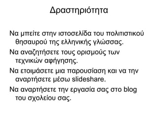 Δραστηριότητα
Να μπείτε στην ιστοσελίδα του πολιτιστικού
θησαυρού της ελληνικής γλώσσας.
Να αναζητήσετε τους ορισμούς των
τεχνικών αφήγησης.
Να ετοιμάσετε μια παρουσίαση και να την
αναρτήσετε μέσω slideshare.
Να αναρτήσετε την εργασία σας στo blog
του σχολείου σας.
 