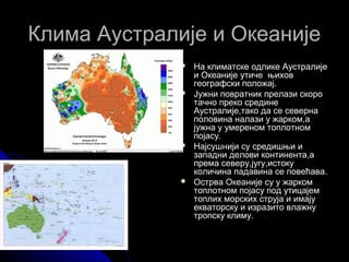 Клима Аустралије и ОкеанијеКлима Аустралије и Океаније
 На климатске одлике АустралијеНа климатске одлике Аустралије
и Океаније утиче њихови Океаније утиче њихов
географски положај.географски положај.
 Јужни повратник прелази скороЈужни повратник прелази скоро
тачно преко срединетачно преко средине
Аустралије,тако да се севернаАустралије,тако да се северна
половина налази у жарком,аполовина налази у жарком,а
јужна у умереном топлотномјужна у умереном топлотном
појасу.појасу.
 Најсушнији су средишњи иНајсушнији су средишњи и
западни делови континента,азападни делови континента,а
према северу,југу,истокупрема северу,југу,истоку
количина падавина се повећава.количина падавина се повећава.
 Острва Океаније су у жаркомОстрва Океаније су у жарком
топлотном појасу под утицајемтоплотном појасу под утицајем
топлих морских струја и имајутоплих морских струја и имају
екваторску и изразито влажнуекваторску и изразито влажну
тропску климу.тропску климу.
 