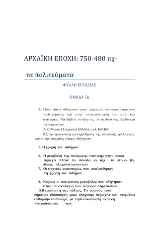 ΑΡΧΑΪΚΗ ΕΠΟΧΗ: 750-480 πχ-
τα πολιτέυματα
ΦΥΛΛΟ ΕΡΓΑΣΪΑΣ
ΟΜΑΔΑ 5ή
5. Ποιοι λόγοι οδήγησαν στην παρακμή του αριστοκρατικού
πολιτεύματος και στην αντικατάστασή του από την
ολιγαρχία; Να λάβετε υπόψη σας το σχολικό σας βιβλίο και
τα παρακάτω:
Α. C.Mosse, H αρχαϊκή Ελλάδα, σελ. 160-163
Β.Στη στρατιωτική μεταρρύθμιση της οπλιτικής φάλαγγας
κατά την αρχαϊκή εποχή οδήγησαν :
1. Η χρήση του σιδήρου.
6. Η μεταβολή της πολεμικής τακτικής στην οποία
προέχει πλέον το σύνολο κι όχι το άτομο. (Cl.
Mosse, «Αρχαϊκή κοινωνία»)
7. Οι τεχνικές καινοτομίες που ακολούθησαν
τη χρήση του σιδήρου.
8. Κυρίως οι κοινωνικές μεταβολές που οδήγησαν
στον υποσκελισμό των ευγενών στρατιωτών
5.Η εμφάνιση της πόλεως. Το γεγονός αυτό
σημαίνει ιδιοποίηση μιας εδαφικής περιοχής και επομένως
καθορισμένα σύνορα, με τησυνακόλουθη ανάγκη
υπερασπίσεώς των.
 