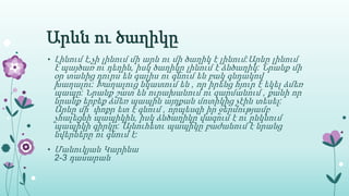 Արևն ու ծաղիկը
• Լինում է,չի լինում մի արև ու մի ծաղիկ է լինում:Արևը լինում
է պայծառ ու դեղին, իսկ ծաղիկը լինում է ձնծաղիկ: Նրանք մի
օր տանից դուրս են գալիս ու գնում են բակ գնդակով
խաղալու: Խաղալուց նկատում են , որ իրենց հյուր է եկել ձմեռ
պապը: Նրանք շատ են ուրախանում ու զարմանում , քանի որ
նրանք երբեք ձմեռ պապին այդքան մոտիկից չէին տեսել:
Արևը մի փոքր ետ է գնում , որպեսզի իր ջերմությամբ
չհալեցնի պապիկին, իսկ ձնծաղիկը վազում է ու ընկնում
պապիկի գիրկը: Այնուհետւ պապիկը բաժանում է նրանց
նվերները ու գնում է:
• Մանուկյան Կարինա
2-3 դասարան
 