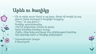 Արևն ու ծաղիկը
• Մի օր արևը դուրս եկավ ոչ ոք չկար, միայն մի ծաղիկ էր լաց
լինում։ Արևը մոտեցավ և ծաղիկին հարցրեց․
- Ինչու՞ ես լաց լինում ։
Ծաղիկը պատասխանեց․
-Ինձ իմ ընկերները մենակ են թողել։
Արևը մտածեց-մտածեց և ասաց․
-Ոչինչ, մենք երկուսով իրար հետ ընկերություն կանենք։
Այդ օրվանից արևն ու ծաղիկը ընկերացան։
• Կարապետյան Հրաչյա
2-3դասարան
 