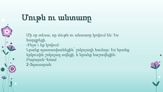 Մութն ու անտառը
Մի օր տեսա, որ մութն ու անտառը կռվում են: Ես
հարցրեցի.
-Ինչո՞ւ եք կռվում:
Նրանք պատասխանեցին՝ շոկոլադի համար: Ես նրանց
երկուսին շոկոլադ տվեցի, և նրանք հաշտվեցին:
Բաբայան Վռամ
2-3դասարան
 