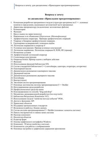 Вопросы к зачету для дисциплины: «Прикладное программирование»
1
Вопросы к зачету
по дисциплине «Прикладное программирование»
1. Концепция разработки программного модуля (структура программы на C++. основные
понятия и определения, касающиеся заголовочной части программы)
2. Директивы препроцессору (подключение заголовочных файлов)
3. Комментарии
4. Функции
5. Ввод и вывод на экран (консоль)
6. Переменные и их объявление (Переменная, Идентификатор)
7. Арифметические операторы. Примеры арифметических операций.
8. Унарные и бинарные арифметические операции.
9. Группировка подвыражений с помощью скобок
10. Логические выражения и оператор if
11. Условные конструкции. Пример условных конструкций
12. Логические выражения. Логические операции И, ИЛИ, НЕ (пример)
13. Вложенные условия
14. Арифметический логический оператор
15. Селективные конструкции
16. Оператор Switch. Пример задачи с выбором действия
17. Функции
18. Использование функций библиотеки STL
19. Состав стандартной библиотеки C++( контейнеры, адапторы, итераторы, алгоритмы)
20. Одномерный массив
21. Динамическое размещение одномерного массива
22. Двумерный массив
23. Динамическое размещение двумерного массива
24. Контейнеры
25. Вектор (vector)
26. Эволюция систем программирования
27. Основные достоинства системы программирования C++ Builder
28. Интегрированная среда разработки
29. Профессиональные средства языка
30. Конструирование по способу "drag-and-drop"
31. Механизмы двунаправленной разработки (two-way-tools)
32. Библиотека Визуальных Компонент VCL.
33. Использование модели “свойства-методы-события” PEM ,
34. Доступ к функциям API
35. Хранилище объектов
36. Поддержка промышленных стандартов
37. Возможности работы с базами данных.
38. Состав системы программирования C++Builder (основные элементы системы)
39. Панель инструментов и главное меню системы
40. Палитра компонент
41. Инспектор объектов
42. Редактор форм
43. Основы графического интерфейса Windows
44. Компонент TCanvas (свойства и методы).
45. Компоненты для работы с изображениями
46. Основные настройки и графические украшения приложения
 