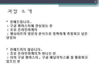 과정 소개
3
* 권해드립니다 .
 : 구글 웹마스터에 관심있는 분
 : 초보 온라인마케터
 : 웹사이트의 방문자 분석으로 정확하게 측정하고 싶은
담당자
* 권해드리지 않습니다 .
 : 초보 온라인마케터가 아니신 분
 : 이미 구글 웹마스터 , 구글 애널리틱스를 잘 활용하고
있으신 분
 