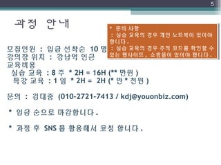 과정 안내
5
모집인원 : 입금 선착순 10 명
강의장 위치 : 강남역 인근
교육비용
실습 교육 : 8 주 * 2H = 16H (** 만원 )
특강 교육 : 1 일 * 2H = 2H (* 만 * 천원 )
문의 : 김대중 (010-2721-7413 / kdj@youonbiz.com)
* 입금 순으로 마감합니다 .
* 과정 후 SNS 를 활용해서 코칭 합니다 .
* 준비 사항
 : 실습 교육의 경우 개인 노트북이 있어야
합니다 .
 : 실습 교육의 경우 추적 코드를 확인할 수
있는 웹사이트 , 쇼핑몰이 있어야 합니다 .
* 준비 사항
 : 실습 교육의 경우 개인 노트북이 있어야
합니다 .
 : 실습 교육의 경우 추적 코드를 확인할 수
있는 웹사이트 , 쇼핑몰이 있어야 합니다 .
 