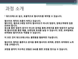 과정 소개
2
* 워드프레스로 쉽고, 효율적으로 웹사이트를 제작할 수 있습니다.
웹사이트 제작의 흐름이 바뀌고 있습니다.
웹디자인, 웹프로그래밍 위주의 웹사이트가 아니라 방문자, 잠재고객에게 집중
되어야 합니다.
광고를 통한 방문자 증가가 아니라 검색을 통해 콘텐츠를 통한 방문자가 늘어날
때 웹사이트를 통한 매출, 브랜딩에 효과를 높일 수 있습니다. 또한, 모바일에도
최적화된 웹사이트로 적용할 수 있습니다.
이 모든 것이 워드프레스라는 플랫폼을 활용하면 가능합니다.
웹사이트 제작은 물론이고 분석을 통해 웹사이트 최적화, 콘텐츠 최적화의 노하
우를 교육합니다.
과정을 끝까지 이수하신 분들은 SNS를 통한 코칭을 받으실 수 있습니다.
 