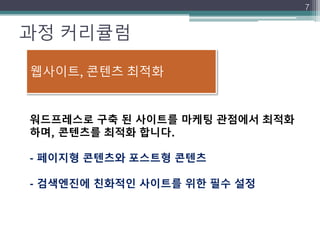 과정 커리큘럼
7
워드프레스로 구축 된 사이트를 마케팅 관점에서 최적화
하며, 콘텐츠를 최적화 합니다.
- 페이지형 콘텐츠와 포스트형 콘텐츠
- 검색엔진에 친화적인 사이트를 위한 필수 설정
웹사이트, 콘텐츠 최적화
 