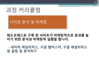 과정 커리큘럼
8
워드프레스로 구축 된 사이트가 마케팅적으로 효과를 높
이기 위한 분석과 마케팅적 실행을 합니다.
- 네이버 애널리틱스, 구글 웹마스터, 구글 애널리틱스
등 설정 및 분석하기
사이트 분석 및 마케팅
 