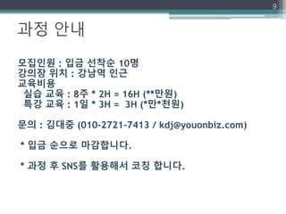 과정 안내
9
모집인원 : 입금 선착순 10명
강의장 위치 : 강남역 인근
교육비용
실습 교육 : 8주 * 2H = 16H (**만원)
특강 교육 : 1일 * 3H = 3H (*만*천원)
문의 : 김대중 (010-2721-7413 / kdj@youonbiz.com)
* 입금 순으로 마감합니다.
* 과정 후 SNS를 활용해서 코칭 합니다.
 