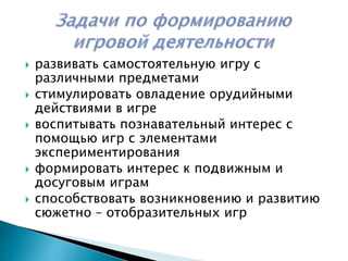  развивать самостоятельную игру с
различными предметами
стимулировать овладение орудийными
действиями в игре
воспитывать познавательный интерес с
помощью игр с элементами
экспериментирования
формировать интерес к подвижным и
досуговым играм
способствовать возникновению и развитию
сюжетно – отобразительных игр