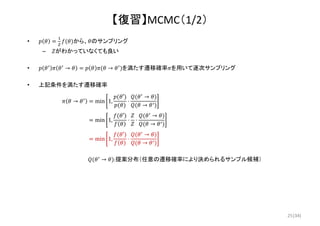 (34)
【復習】MCMC（1/2）
• から、 のサンプリング
– がわかっていなくても良い
• → → を満たす遷移確率 を用いて逐次サンプリング
• 上記条件を満たす遷移確率
→ min 1,
′
⋅
→
→
min 1,
′
⋅ ⋅
→
→
min 1,
′
⋅
→
→
→ :提案分布（任意の遷移確率により決められるサンプル候補）
25
 