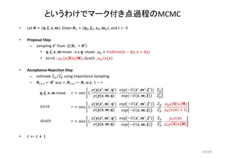 (34)
というわけでマーク付き点過程のMCMC
• Let  , , , , Given  , , , , and  ← 0
• Proposal Step
– sampling  from   →
• , , , ‐move : e.x. ‐move :  Uniform ∆ , Δ
• :	 ⁄ ,	 :	 ⁄
• Acceptance‐Rejection Step
– estimate  ⁄ using Importance Sampling
– ← ∗ w.p.  ,	 ← w.p. 1
• ← 1
min 1,
| , , ′
| , ,
⋅
exp , ;
exp	 , ;
⋅, , , ‐move 
min 1,
| , , ′
| , ,
⋅
exp , ;
exp , ;
⋅ ⋅
1
min 1,
| , , ′
| , ,
⋅
exp , ;
exp , ;
⋅ ⋅
33
 