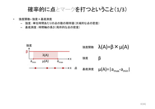 (34)
強度
β
X
amaxamin
確率的に点とマークを打つということ（1/3）
• 強度関数= 強度×基底測度
– 強度 : 単位時間あたりの点の数の期待値（大域的な点の密度）
– 基底測度 : 時間軸の長さ（局所的な点の密度）
X
λ(A)=β×μ(A)
μ(A)=|amax‐amin|
λ(A)
強度関数
基底測度
β強度
μ(A)
点
8
 