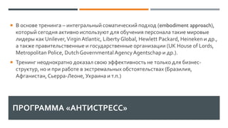 ПРОГРАММА «АНТИСТРЕСС»
 В основе тренинга – интегральный соматический подход (embodiment approach),
который сегодня активно используют для обучения персонала такие мировые
лидеры как Unilever,Virgin Atlantic, Liberty Global, Hewlett Packard, Heineken и др.,
а также правительственные и государственные организации (UK House of Lords,
Metropolitan Police, DutchGovernmental AgencyAgentschap и др.).
 Тренинг неоднократно доказал свою эффективность не только для бизнес-
структур, но и при работе в экстремальных обстоятельствах (Бразилия,
Афганистан,Сьерра-Леоне, Украина и т.п.)
 