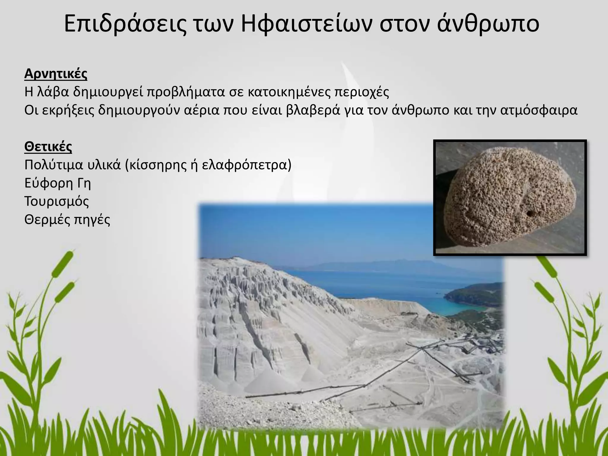 Επιδράσεις των Ηφαιστείων στον άνθρωπο
Αρνητικές
Η λάβα δημιουργεί προβλήματα σε κατοικημένες περιοχές
Οι εκρήξεις δημιουργούν αέρια που είναι βλαβερά για τον άνθρωπο και την ατμόσφαιρα
Θετικές
Πολύτιμα υλικά (κίσσηρης ή ελαφρόπετρα)
Εύφορη Γη
Τουρισμός
Θερμές πηγές
 