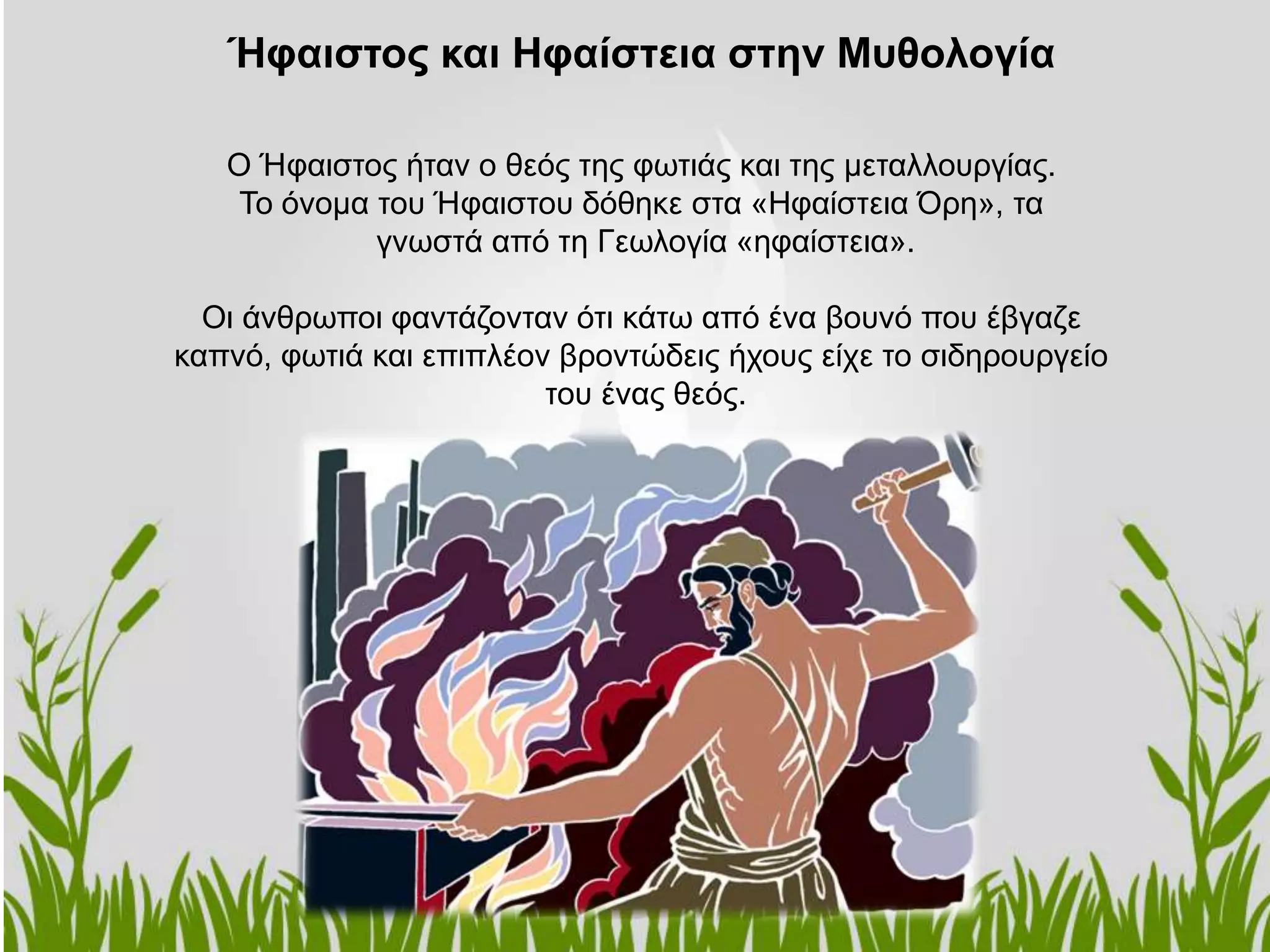 Ο Ήφαιστος ήταν ο θεός της φωτιάς και της μεταλλουργίας.
Το όνομα του Ήφαιστου δόθηκε στα «Ηφαίστεια Όρη», τα
γνωστά από τη Γεωλογία «ηφαίστεια».
Οι άνθρωποι φαντάζονταν ότι κάτω από ένα βουνό που έβγαζε
καπνό, φωτιά και επιπλέον βροντώδεις ήχους είχε το σιδηρουργείο
του ένας θεός.
Ήφαιστος και Ηφαίστεια στην Μυθολογία
 