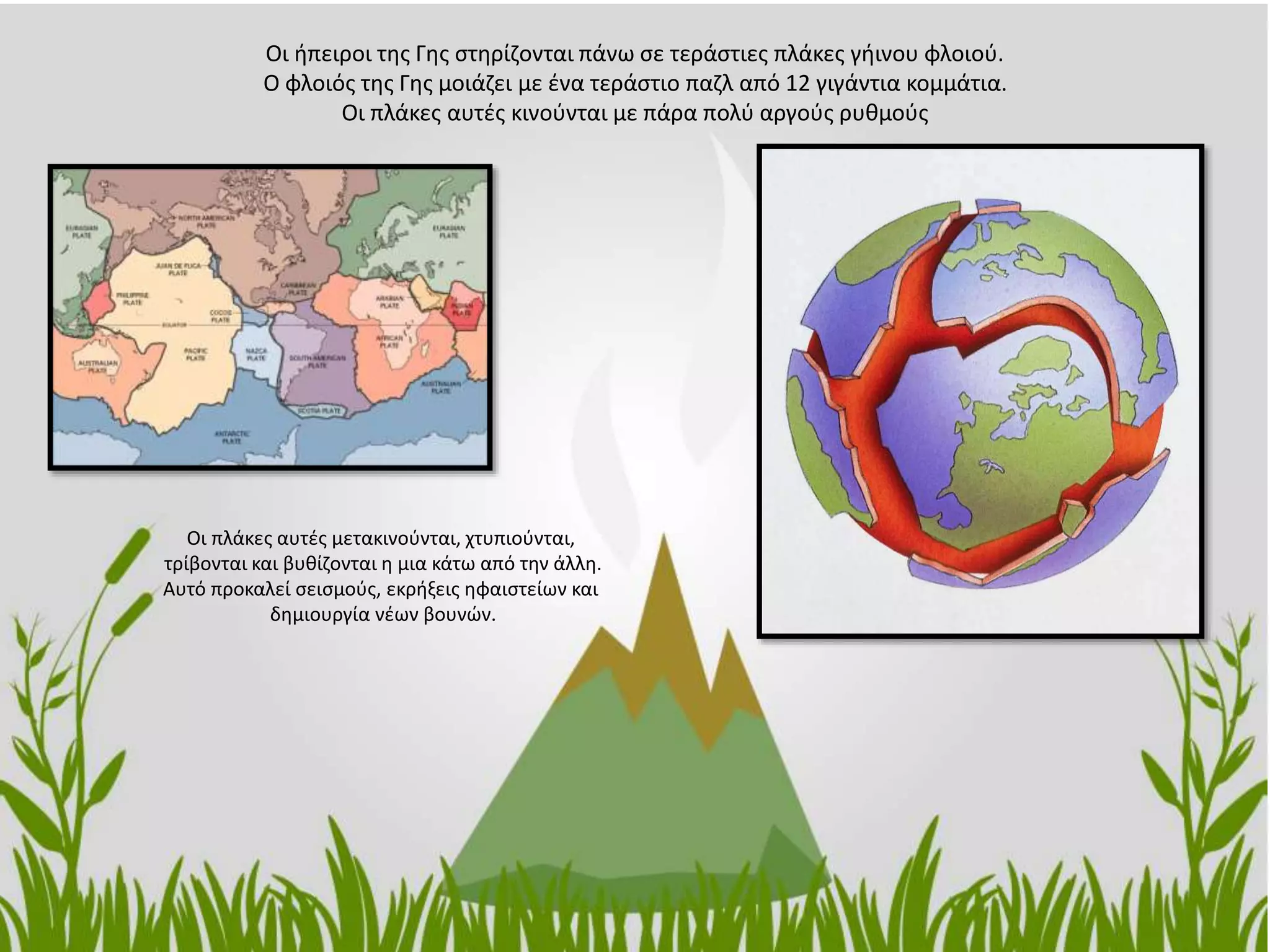 Οι ήπειροι της Γης στηρίζονται πάνω σε τεράστιες πλάκες γήινου φλοιού.
Ο φλοιός της Γης μοιάζει με ένα τεράστιο παζλ από 12 γιγάντια κομμάτια.
Οι πλάκες αυτές κινούνται με πάρα πολύ αργούς ρυθμούς
Οι πλάκες αυτές μετακινούνται, χτυπιούνται,
τρίβονται και βυθίζονται η μια κάτω από την άλλη.
Αυτό προκαλεί σεισμούς, εκρήξεις ηφαιστείων και
δημιουργία νέων βουνών.
 