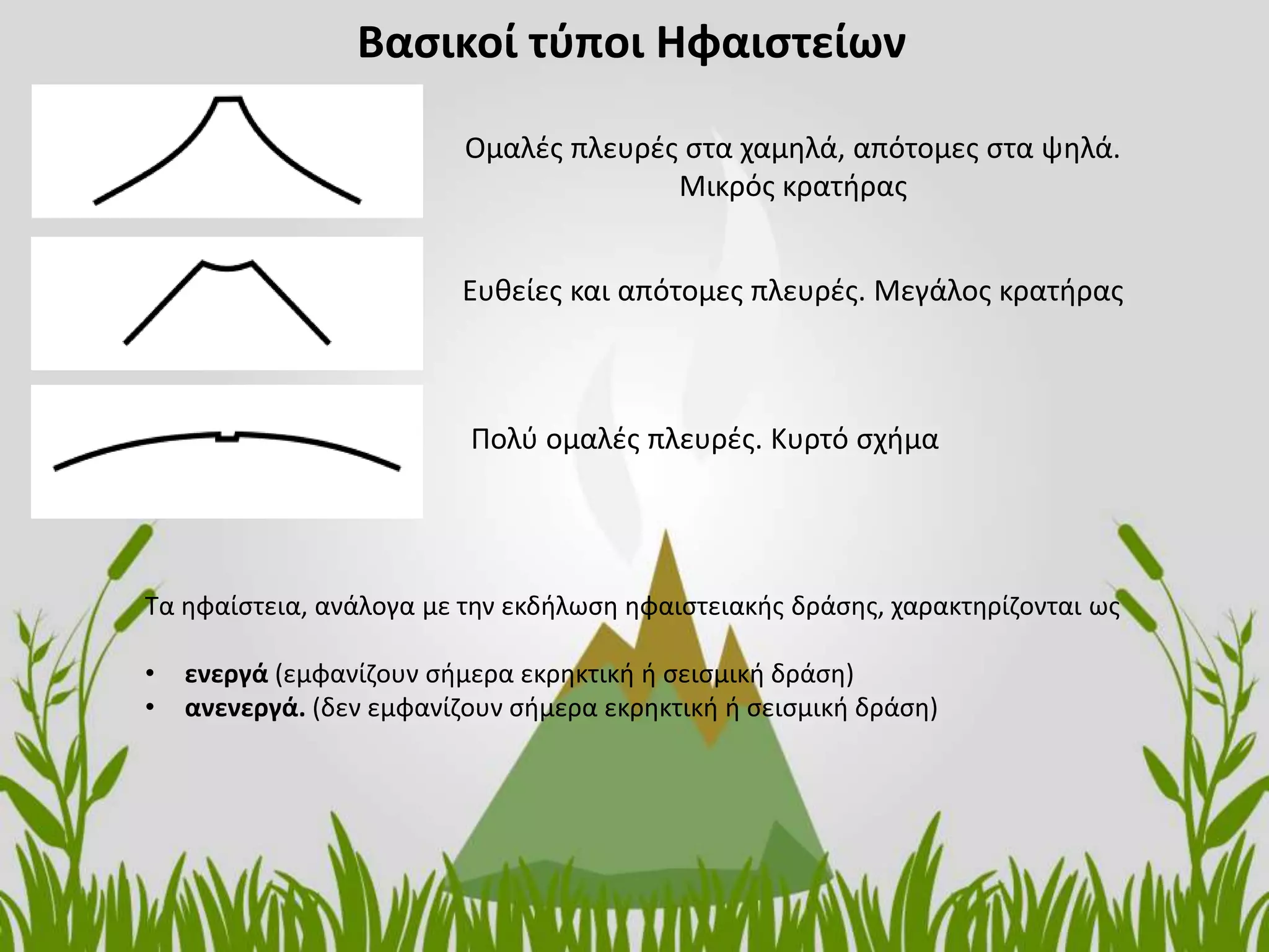 Βασικοί τύποι Ηφαιστείων
Ομαλές πλευρές στα χαμηλά, απότομες στα ψηλά.
Μικρός κρατήρας
Ευθείες και απότομες πλευρές. Μεγάλος κρατήρας
Πολύ ομαλές πλευρές. Κυρτό σχήμα
Τα ηφαίστεια, ανάλογα με την εκδήλωση ηφαιστειακής δράσης, χαρακτηρίζονται ως
• ενεργά (εμφανίζουν σήμερα εκρηκτική ή σεισμική δράση)
• ανενεργά. (δεν εμφανίζουν σήμερα εκρηκτική ή σεισμική δράση)
 