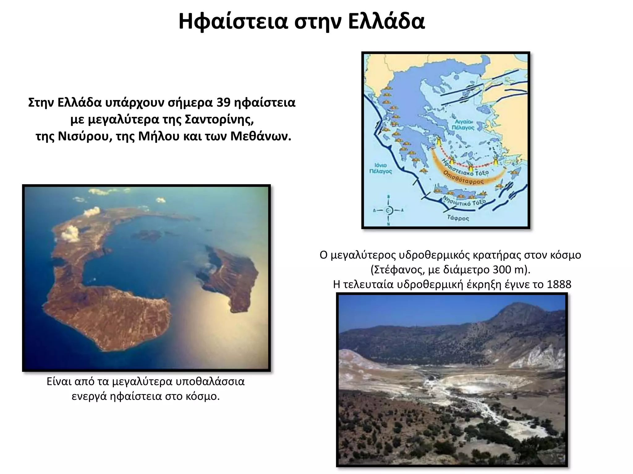 Ηφαίστεια στην Ελλάδα
Στην Ελλάδα υπάρχουν σήμερα 39 ηφαίστεια
με μεγαλύτερα της Σαντορίνης,
της Νισύρου, της Μήλου και των Μεθάνων.
Είναι από τα μεγαλύτερα υποθαλάσσια
ενεργά ηφαίστεια στο κόσμο.
Ο μεγαλύτερος υδροθερμικός κρατήρας στον κόσμο
(Στέφανος, με διάμετρο 300 m).
Η τελευταία υδροθερμική έκρηξη έγινε το 1888
 