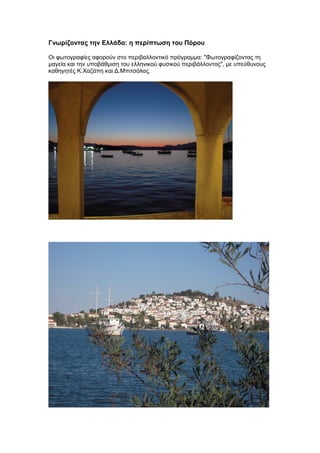 Γνωρίζοντας την Ελλάδα: η περίπτωση του Πόρου
Oι φωτογραφίες αφορούν στο περιβαλλοντικό πρόγραμμα: "Φωτογραφίζοντας τη
μαγεία και την υποβάθμιση του ελληνικού φυσικού περιβάλλοντος", με υπεύθυνους
καθηγητές Κ.Χαζάπη και Δ.Μπιτσόλας.
 