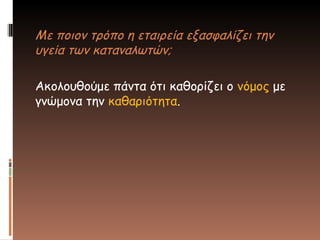 Με ποιον τρόπο η εταιρεία εξασφαλίζει την
υγεία των καταναλωτών;
Ακολουθούμε πάντα ότι καθορίζει ο νόμος με
γνώμονα την καθαριότητα.
 