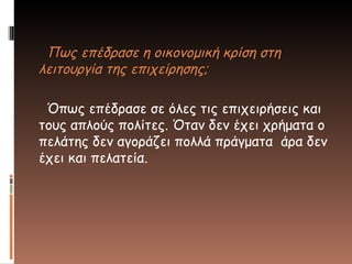 Πως επέδρασε η οικονομική κρίση στη
λειτουργία της επιχείρησης;
Όπως επέδρασε σε όλες τις επιχειρήσεις και
τους απλούς πολίτες. Όταν δεν έχει χρήματα ο
πελάτης δεν αγοράζει πολλά πράγματα άρα δεν
έχει και πελατεία.
 