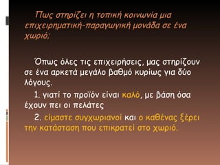 Πως στηρίζει η τοπική κοινωνία μια
επιχειρηματική-παραγωγική μονάδα σε ένα
χωριό;
Όπως όλες τις επιχειρήσεις, μας στηρίζουν
σε ένα αρκετά μεγάλο βαθμό κυρίως για δύο
λόγους.
1. γιατί το προϊόν είναι καλό, με βάση όσα
έχουν πει οι πελάτες
2. είμαστε συγχωριανοί και ο καθένας ξέρει
την κατάσταση που επικρατεί στο χωριό.
 