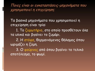 Ποιες είναι οι εγκαταστάσεις-μηχανήματα που
χρησιμοποιεί η επιχείρηση;
Τα βασικά μηχανήματα που χρησιμοποιεί η
επιχείρηση είναι τρία:
1. Το ζυμωτήριο, στο οποίο προσθέτουν όλα
τα υλικά και βγαίνει το ζυμάρι.
2. Η στόφα, θερμαινόμενος θάλαμος όπου
ωριμάζει η ζύμη.
3. Ο φούρνος από όπου βγαίνει το τελικό
αποτέλεσμα, το ψωμί.
 