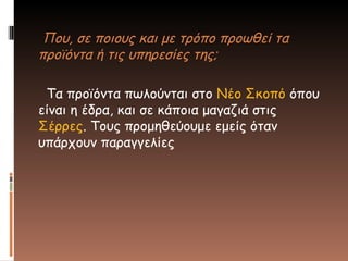 Που, σε ποιους και με τρόπο προωθεί τα
προϊόντα ή τις υπηρεσίες της;
Τα προϊόντα πωλούνται στο Νέο Σκοπό όπου
είναι η έδρα, και σε κάποια μαγαζιά στις
Σέρρες. Τους προμηθεύουμε εμείς όταν
υπάρχουν παραγγελίες
 