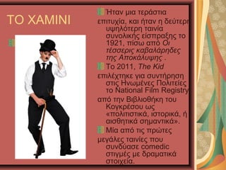 ΤΟ ΧΑΜΙΝΙ
Ήταν μια τεράστια
επιτυχία, και ήταν η δεύτερη
υψηλότερη ταινία
συνολικής είσπραξης το
1921, πίσω από Οι
τέσσερις καβαλάρηδες
της Αποκάλυψης .
Το 2011, The Kid
επιλέχτηκε για συντήρηση
στις Ηνωμένες Πολιτείες
το National Film Registry
από την Βιβλιοθήκη του
Κογκρέσου ως
«πολιτιστικά, ιστορικά, ή
αισθητικά σημαντικά».
Μία από τις πρώτες
μεγάλες ταινίες που
συνδύασε comedic
στιγμές με δραματικά
στοιχεία.
 