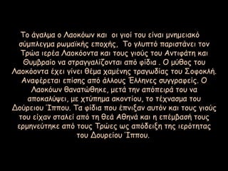 Το άγαλμα ο Λαοκόων και οι γιοί του είναι μνημειακό
σύμπλεγμα ρωμαϊκής εποχής, Το γλυπτό παριστάνει τον
Τρώα ιερέα Λαοκόοντα και τους γιούς του Αντιφάτη και
Θυμβραίο να στραγγαλίζονται από φίδια . Ο μύθος του
Λαοκόοντα έχει γίνει θέμα χαμένης τραγωδίας του Σοφοκλή.
Αναφέρεται επίσης από άλλους Έλληνες συγγραφείς. Ο
Λαοκόων θανατώθηκε, μετά την απόπειρά του να
αποκαλύψει, με χτύπημα ακοντίου, το τέχνασμα του
Δούρειου Ίππου. Τα φίδια που έπνιξαν αυτόν και τους γιούς
του είχαν σταλεί από τη θεά Αθηνά και η επέμβασή τους
ερμηνεύτηκε από τους Τρώες ως απόδειξη της ιερότητας
του Δουρείου Ίππου.
 