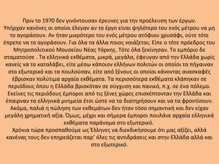 Πριν το 1970 δεν γινόντουσαν έρευνες για την προέλευση των έργων.
Υπήρχαν κανόνες οι οποίοι έλεγαν αν το έργο είναι ψηλότερο του ενός μέτρου να μη
το αγοράσουν. Αν ήταν μικρότερο του ενός μέτρου ατόφιου χρυσάφι, ούτε τότε
έπρεπε να το αγοράσουν. Για όλα τα άλλα ποιος νοιάζεται; Είπε ο τότε πρόεδρος του
Μητροπολιτικού Μουσείου Νέας Υόρκης. Τότε όλα ξεκίνησαν. Το εμπόριο δε
σταματούσε . Τα ελληνικά εκθέματα, μικρά, μεγάλα, έφευγαν από την Ελλάδα χωρίς
κανείς να το καταλάβει, είτε μέσω κάποιον ελλήνων πολιτών οι οποίοι τα πήγαιναν
στο εξωτερικό και τα πουλούσαν, είτε από ξένους οι οποίοι κάνοντας ανασκαφές
έβρισκαν πολύτιμα αρχαία εκθέματα. Τα περισσότερα εκθέματα κλάπηκαν σε
περιόδους όπου η Ελλάδα βρισκόταν σε σύγχυση και πανικό, π.χ. σε ένα πόλεμο.
Εκείνες τις περιόδους έμποροι από τις ξένες χώρες επισκέπτονταν την Ελλάδα και
έπαιρναν τα ελληνικά μνημεία έτσι ώστε να τα διατηρήσουν και να τα φροντίσουν.
Ακόμα, παλιά η πώληση των εκθεμάτων δεν ήταν τόσο σημαντική και δεν είχαν
μεγάλη χρηματική αξία. Όμως, μέχρι και σήμερα έμποροι πουλάνε αρχαία ελληνικά
εκθέματα παράνομα στο εξωτερικό.
Χρόνια τώρα προσπαθούμε ως Έλληνες να διεκδικήσουμε ότι μας αξίζει, αλλά
κανένας τους δεν επηρεάζεται παρ’ όλες τις αντιδράσεις και στην Ελλάδα αλλά και
στο εξωτερικό.
 