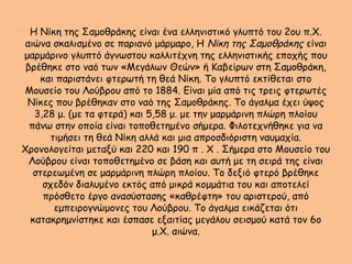 Η Νίκη της Σαμοθράκης είναι ένα ελληνιστικό γλυπτό του 2ου π.Χ.
αιώνα σκαλισμένο σε παριανό μάρμαρο, Η Νίκη της Σαμοθράκης είναι
μαρμάρινο γλυπτό άγνωστου καλλιτέχνη της ελληνιστικής εποχής που
βρέθηκε στο ναό των «Μεγάλων Θεών» ή Καβείρων στη Σαμοθράκη,
και παριστάνει φτερωτή τη θεά Νίκη. Το γλυπτό εκτίθεται στο
Μουσείο του Λούβρου από το 1884. Είναι μία από τις τρεις φτερωτές
Νίκες που βρέθηκαν στο ναό της Σαμοθράκης. Το άγαλμα έχει ύψος
3,28 μ. (με τα φτερά) και 5,58 μ. με την μαρμάρινη πλώρη πλοίου
πάνω στην οποία είναι τοποθετημένο σήμερα. Φιλοτεχνήθηκε για να
τιμήσει τη θεά Νίκη αλλά και μια απροσδιόριστη ναυμαχία.
Χρονολογείται μεταξύ και 220 και 190 π . Χ . Σήμερα στο Μουσείο του
Λούβρου είναι τοποθετημένο σε βάση και αυτή με τη σειρά της είναι
στερεωμένη σε μαρμάρινη πλώρη πλοίου. Το δεξιό φτερό βρέθηκε
σχεδόν διαλυμένο εκτός από μικρά κομμάτια του και αποτελεί
πρόσθετο έργο ανασύστασης «καθρέφτη» του αριστερού, από
εμπειρογνώμονες του Λούβρου. Το άγαλμα εικάζεται ότι
κατακρημνίστηκε και έσπασε εξαιτίας μεγάλου σεισμού κατά τον 6ο
μ.Χ. αιώνα.
 